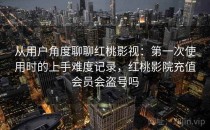 从用户角度聊聊红桃影视：第一次使用时的上手难度记录，红桃影院充值会员会盗号吗