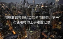围绕蘑菇视频的实际使用感想：第一次使用时的上手难度记录
