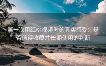 第一次用红桃视频时的真实感受：是否值得收藏并长期使用的判断