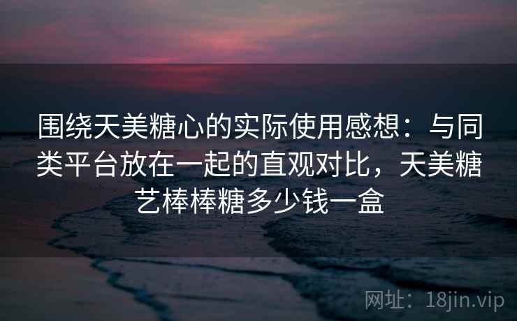围绕天美糖心的实际使用感想:与同类平台放在一起的直观对比,天美糖艺棒棒糖多少钱一盒 围绕天美糖心的实际使用感想:与同类平台放在一起的直观对比,天美糖艺棒棒糖多少钱一盒
