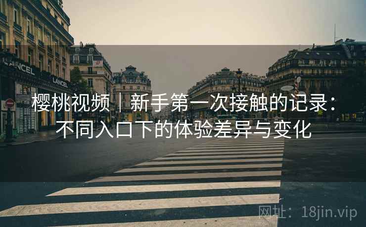 樱桃视频|新手第一次接触的记录:不同入口下的体验差异与变化 樱桃视频|新手第一次接触的记录:不同入口下的体验差异与变化