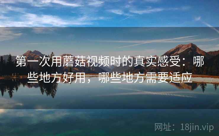 第一次用蘑菇视频时的真实感受:哪些地方好用,哪些地方需要适应 第一次用蘑菇视频时的真实感受:哪些地方好用,哪些地方需要适应