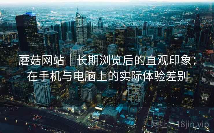 蘑菇网站|长期浏览后的直观印象:在手机与电脑上的实际体验差别 蘑菇网站|长期浏览后的直观印象:在手机与电脑上的实际体验差别