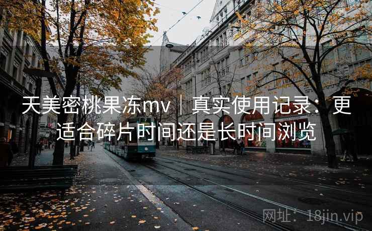 天美密桃果冻mv｜真实使用记录：更适合碎片时间还是长时间浏览  第2张