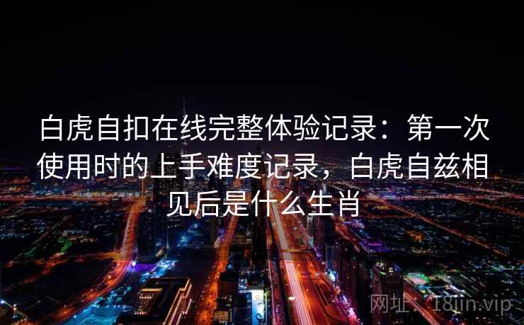 白虎自扣在线完整体验记录：第一次使用时的上手难度记录，白虎自兹相见后是什么生肖  第1张
