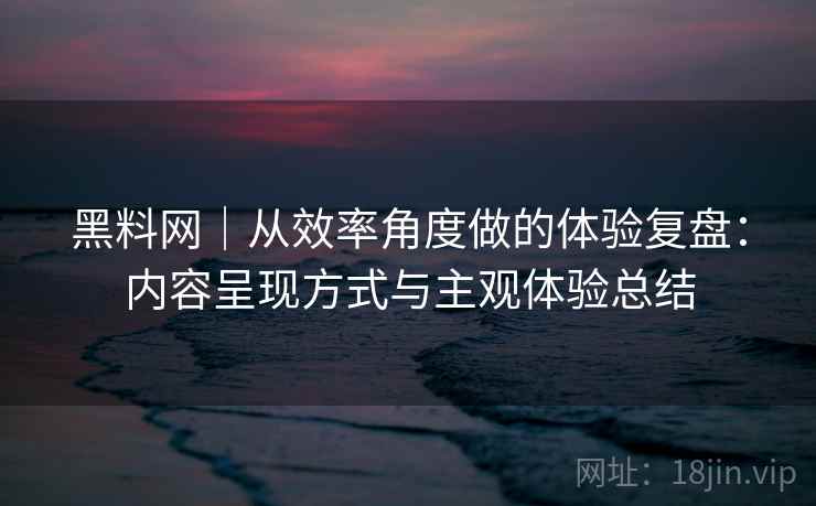 黑料网｜从效率角度做的体验复盘：内容呈现方式与主观体验总结  第2张