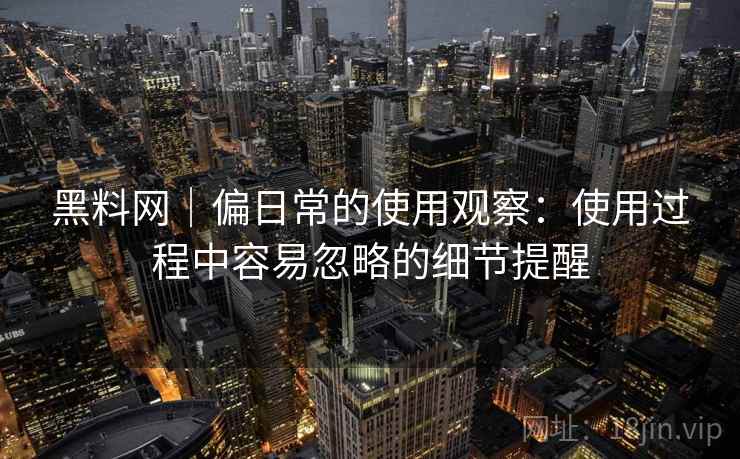 黑料网|偏日常的使用观察:使用过程中容易忽略的细节提醒 第1张 黑料网|偏日常的使用观察:使用过程中容易忽略的细节提醒 第1张