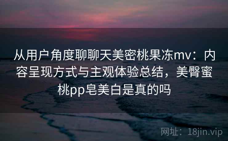 从用户角度聊聊天美密桃果冻mv:内容呈现方式与主观体验总结,美臀蜜桃pp皂美白是真的吗 第2张 从用户角度聊聊天美密桃果冻mv:内容呈现方式与主观体验总结,美臀蜜桃pp皂美白是真的吗 第2张