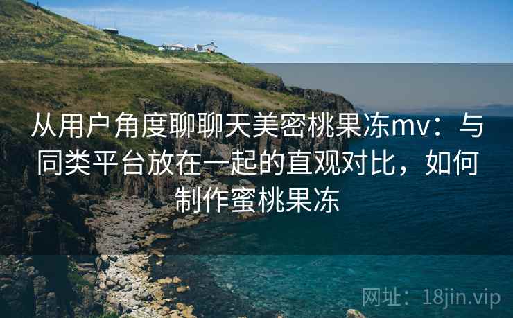 从用户角度聊聊天美密桃果冻mv:与同类平台放在一起的直观对比,如何制作蜜桃果冻 第2张 从用户角度聊聊天美密桃果冻mv:与同类平台放在一起的直观对比,如何制作蜜桃果冻 第2张