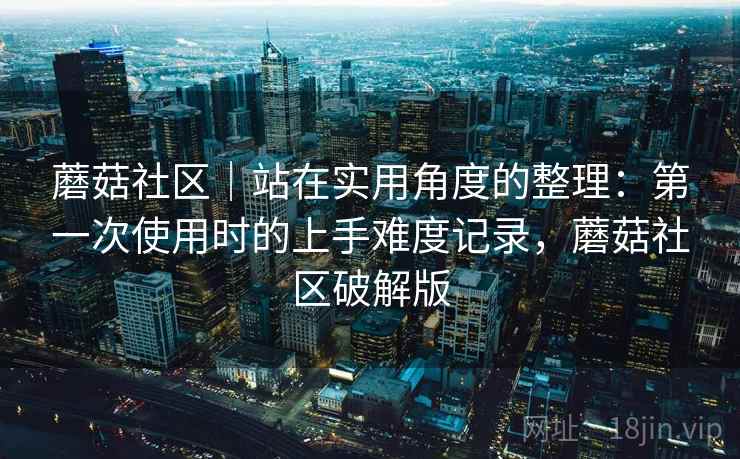 蘑菇社区｜站在实用角度的整理：第一次使用时的上手难度记录，蘑菇社区破解版  第2张