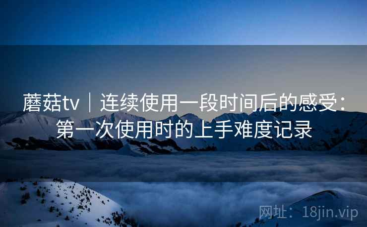 蘑菇tv|连续使用一段时间后的感受:第一次使用时的上手难度记录 第2张 蘑菇tv|连续使用一段时间后的感受:第一次使用时的上手难度记录 第2张