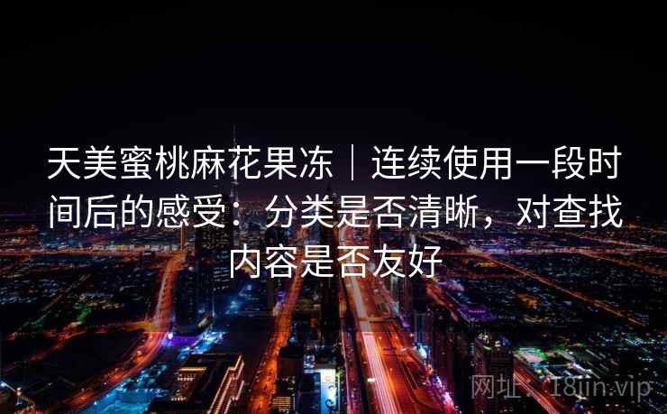 天美蜜桃麻花果冻｜连续使用一段时间后的感受：分类是否清晰，对查找内容是否友好  第1张