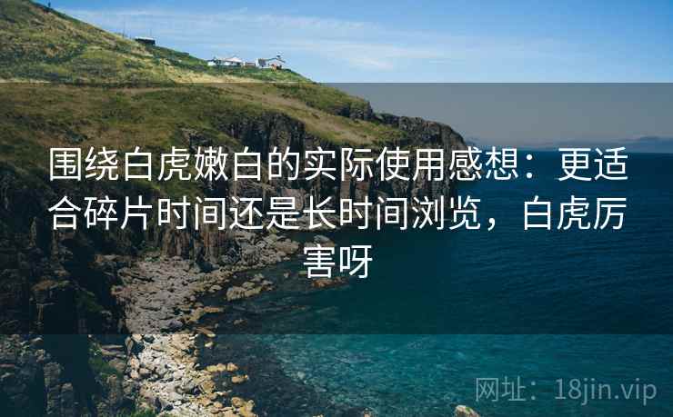 围绕白虎嫩白的实际使用感想:更适合碎片时间还是长时间浏览,白虎厉害呀 第1张 围绕白虎嫩白的实际使用感想:更适合碎片时间还是长时间浏览,白虎厉害呀 第1张