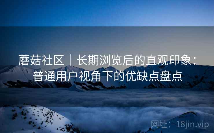 蘑菇社区|长期浏览后的直观印象:普通用户视角下的优缺点盘点 第2张 蘑菇社区|长期浏览后的直观印象:普通用户视角下的优缺点盘点 第2张