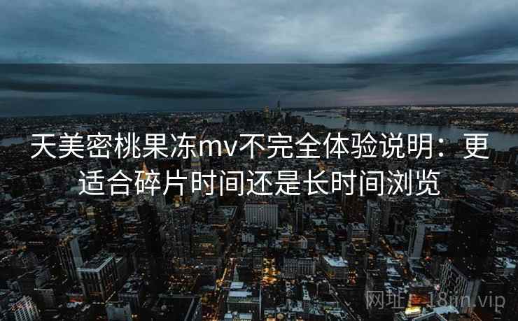 天美密桃果冻mv不完全体验说明:更适合碎片时间还是长时间浏览 第2张 天美密桃果冻mv不完全体验说明:更适合碎片时间还是长时间浏览 第2张