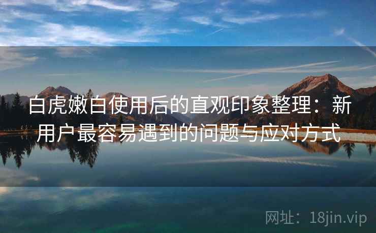 白虎嫩白使用后的直观印象整理:新用户最容易遇到的问题与应对方式 第1张 白虎嫩白使用后的直观印象整理:新用户最容易遇到的问题与应对方式 第1张
