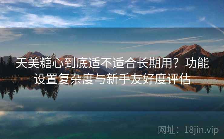 天美糖心到底适不适合长期用?功能设置复杂度与新手友好度评估 第2张 天美糖心到底适不适合长期用?功能设置复杂度与新手友好度评估 第2张