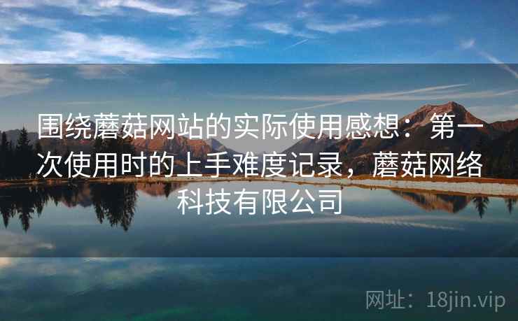 围绕蘑菇网站的实际使用感想：第一次使用时的上手难度记录，蘑菇网络科技有限公司  第1张