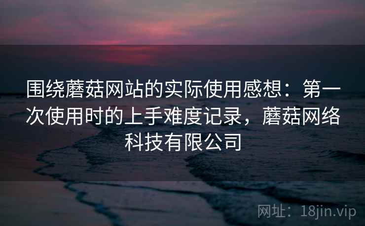 围绕蘑菇网站的实际使用感想：第一次使用时的上手难度记录，蘑菇网络科技有限公司  第2张