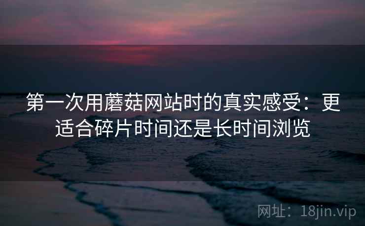 第一次用蘑菇网站时的真实感受:更适合碎片时间还是长时间浏览 第2张 第一次用蘑菇网站时的真实感受:更适合碎片时间还是长时间浏览 第2张