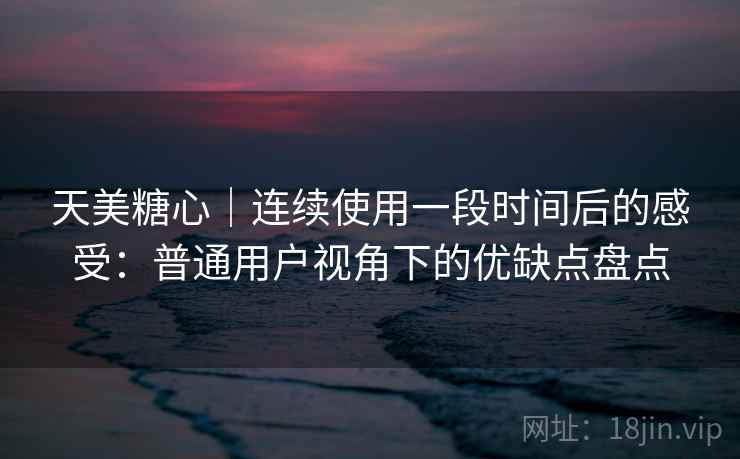 天美糖心｜连续使用一段时间后的感受：普通用户视角下的优缺点盘点  第2张