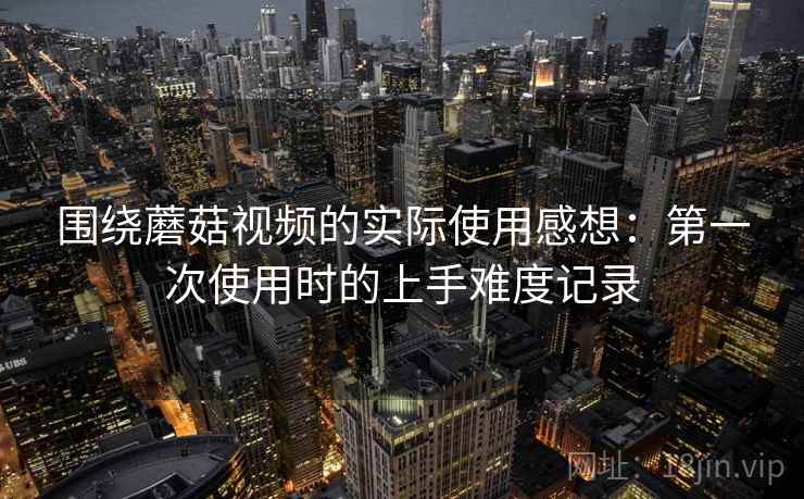 围绕蘑菇视频的实际使用感想:第一次使用时的上手难度记录 第1张 围绕蘑菇视频的实际使用感想:第一次使用时的上手难度记录 第1张