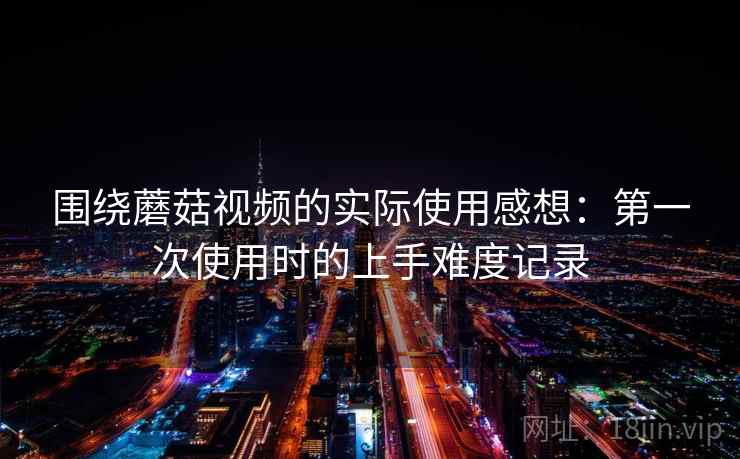 围绕蘑菇视频的实际使用感想:第一次使用时的上手难度记录 第2张 围绕蘑菇视频的实际使用感想:第一次使用时的上手难度记录 第2张