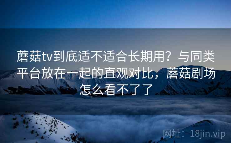 蘑菇tv到底适不适合长期用？与同类平台放在一起的直观对比，蘑菇剧场怎么看不了了  第2张