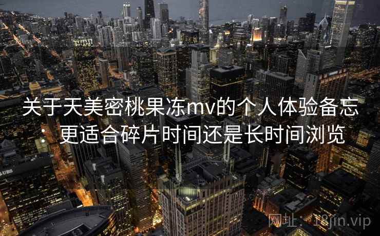 关于天美密桃果冻mv的个人体验备忘：更适合碎片时间还是长时间浏览