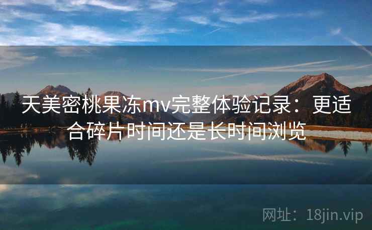 天美密桃果冻mv完整体验记录：更适合碎片时间还是长时间浏览  第2张