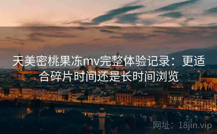 天美密桃果冻mv完整体验记录：更适合碎片时间还是长时间浏览  第1张