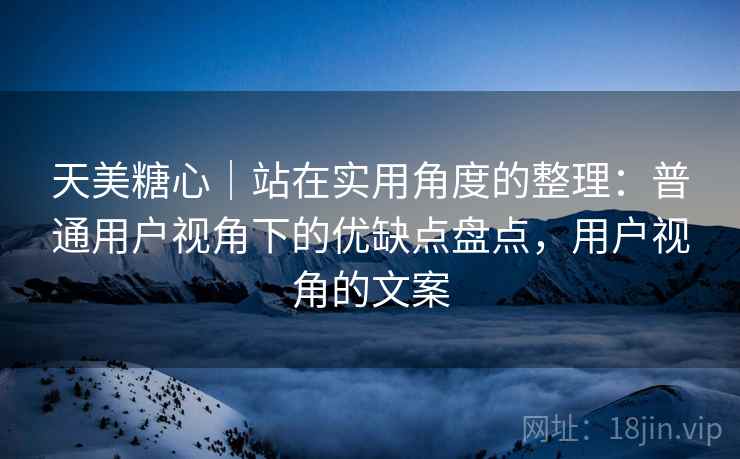 天美糖心|站在实用角度的整理:普通用户视角下的优缺点盘点,用户视角的文案 第1张 天美糖心|站在实用角度的整理:普通用户视角下的优缺点盘点,用户视角的文案 第1张