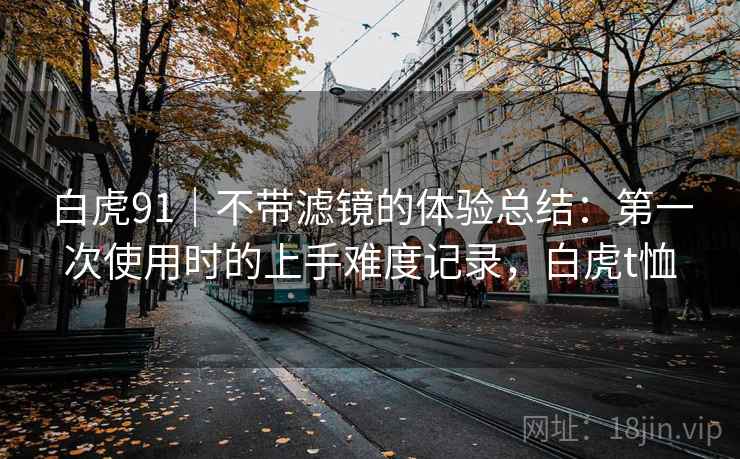 白虎91|不带滤镜的体验总结:第一次使用时的上手难度记录,白虎t恤 第1张 白虎91|不带滤镜的体验总结:第一次使用时的上手难度记录,白虎t恤 第1张