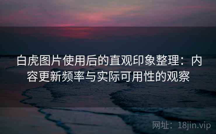 白虎图片使用后的直观印象整理:内容更新频率与实际可用性的观察 第2张 白虎图片使用后的直观印象整理:内容更新频率与实际可用性的观察 第2张