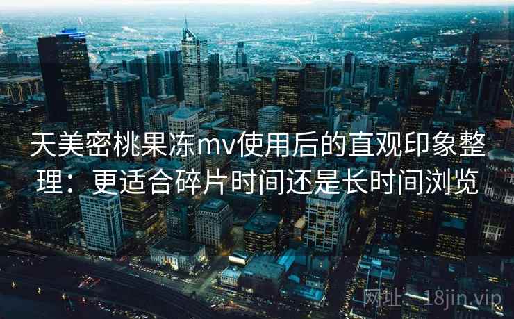 天美密桃果冻mv使用后的直观印象整理:更适合碎片时间还是长时间浏览 第2张 天美密桃果冻mv使用后的直观印象整理:更适合碎片时间还是长时间浏览 第2张
