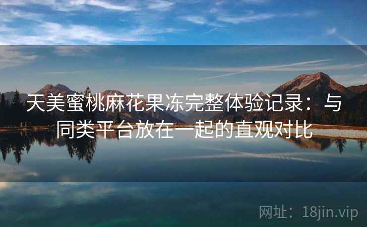 天美蜜桃麻花果冻完整体验记录:与同类平台放在一起的直观对比 第2张 天美蜜桃麻花果冻完整体验记录:与同类平台放在一起的直观对比 第2张