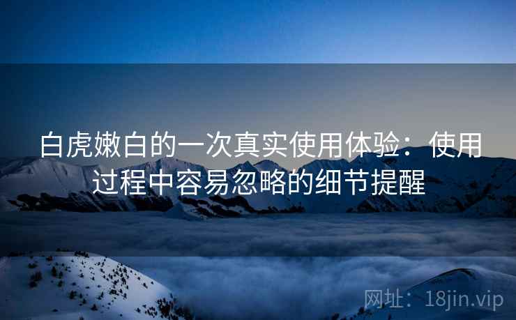 白虎嫩白的一次真实使用体验:使用过程中容易忽略的细节提醒 第2张 白虎嫩白的一次真实使用体验:使用过程中容易忽略的细节提醒 第2张