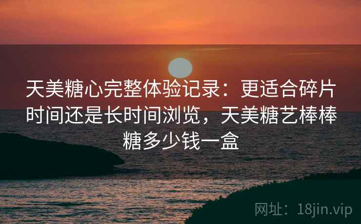 天美糖心完整体验记录:更适合碎片时间还是长时间浏览,天美糖艺棒棒糖多少钱一盒 第2张 天美糖心完整体验记录:更适合碎片时间还是长时间浏览,天美糖艺棒棒糖多少钱一盒 第2张