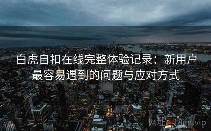 白虎自扣在线完整体验记录:新用户最容易遇到的问题与应对方式 第2张 白虎自扣在线完整体验记录:新用户最容易遇到的问题与应对方式 第2张