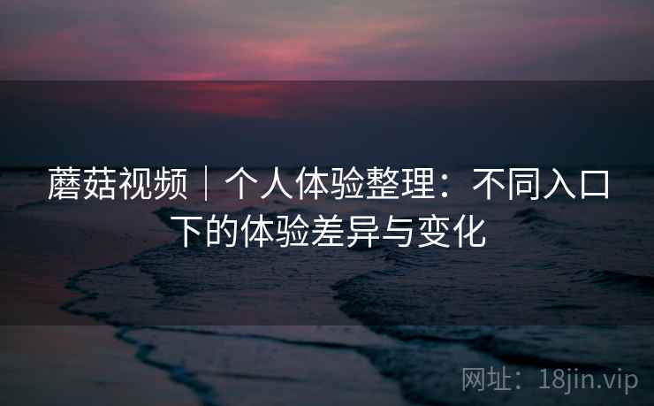 蘑菇视频|个人体验整理:不同入口下的体验差异与变化 第2张 蘑菇视频|个人体验整理:不同入口下的体验差异与变化 第2张